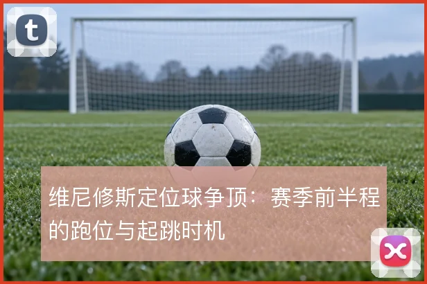 维尼修斯定位球争顶：赛季前半程的跑位与起跳时机