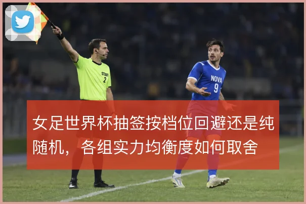 女足世界杯抽签按档位回避还是纯随机,各组实力均衡度如何取舍