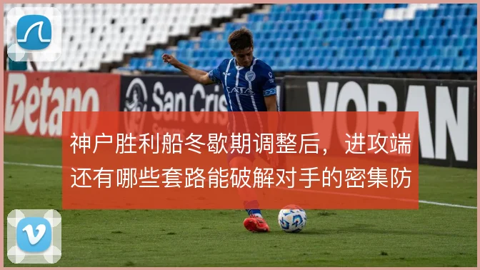 神户胜利船冬歇期调整后，进攻端还有哪些套路能破解对手的密集防守