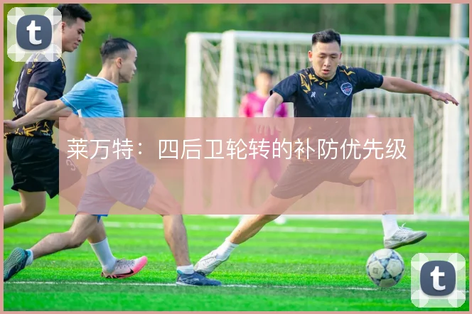 莱万特：四后卫轮转的补防优先级