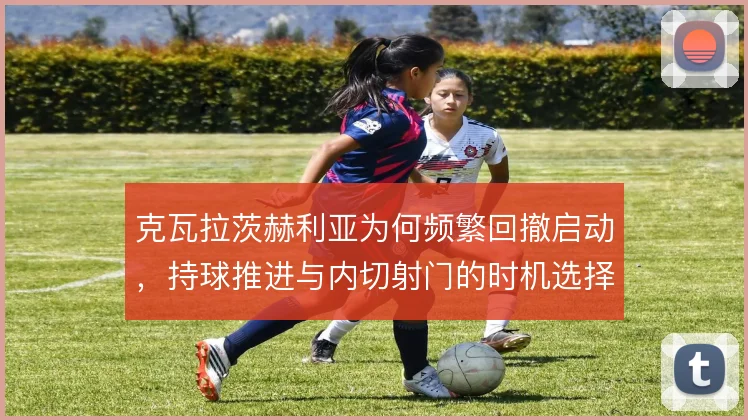 克瓦拉茨赫利亚为何频繁回撤启动，持球推进与内切射门的时机选择