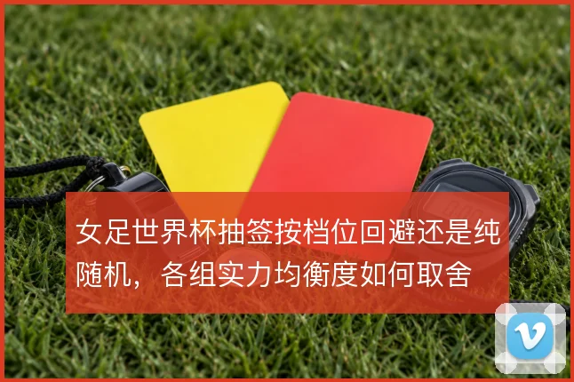 女足世界杯抽签按档位回避还是纯随机,各组实力均衡度如何取舍