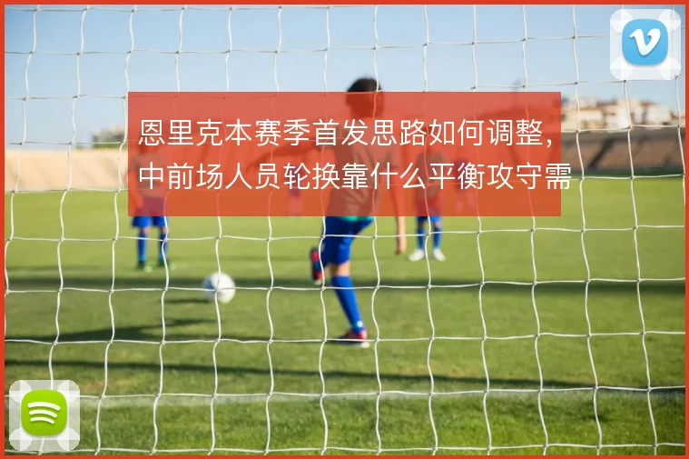 恩里克本赛季首发思路如何调整，中前场人员轮换靠什么平衡攻守需求