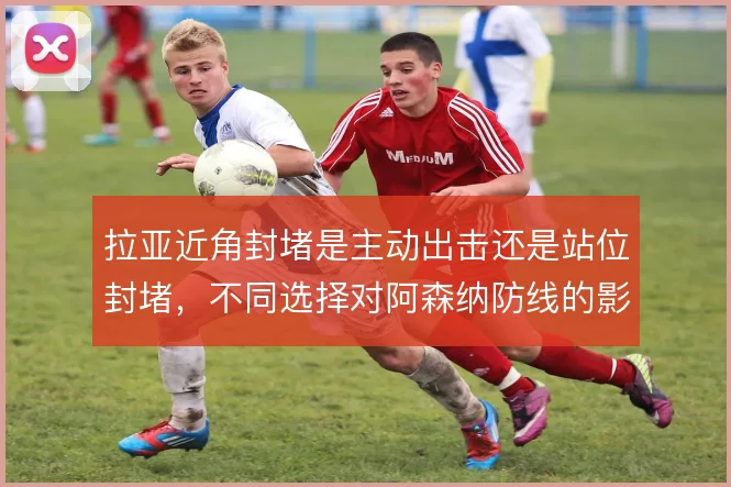 拉亚近角封堵是主动出击还是站位封堵，不同选择对阿森纳防线的影响