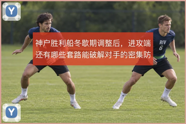 神户胜利船冬歇期调整后，进攻端还有哪些套路能破解对手的密集防守